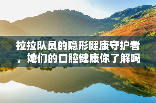 拉拉队员的隐形健康守护者，她们的口腔健康你了解吗？