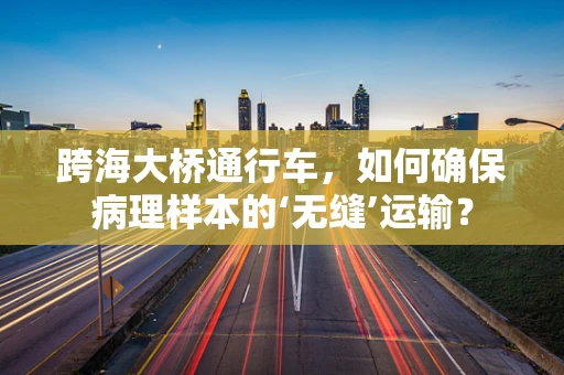 跨海大桥通行车，如何确保病理样本的‘无缝’运输？