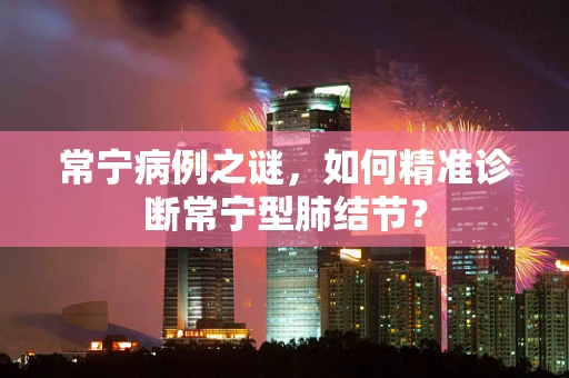 常宁病例之谜，如何精准诊断常宁型肺结节？