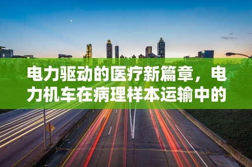 电力驱动的医疗新篇章，电力机车在病理样本运输中的安全与效率考量