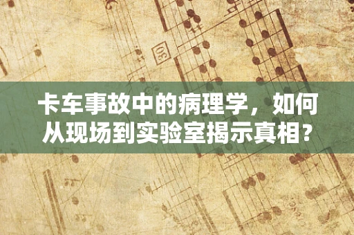 卡车事故中的病理学，如何从现场到实验室揭示真相？