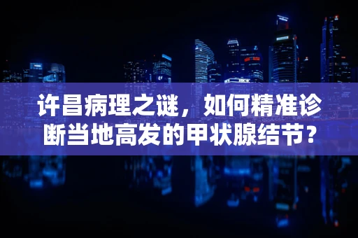 许昌病理之谜，如何精准诊断当地高发的甲状腺结节？