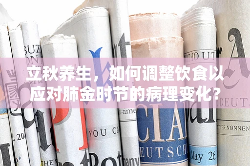 立秋养生，如何调整饮食以应对肺金时节的病理变化？