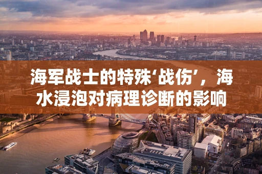 海军战士的特殊‘战伤’，海水浸泡对病理诊断的影响