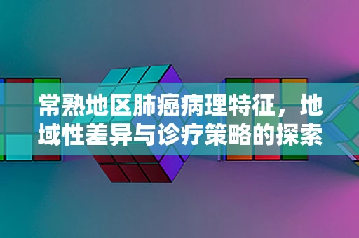 常熟地区肺癌病理特征，地域性差异与诊疗策略的探索性思考