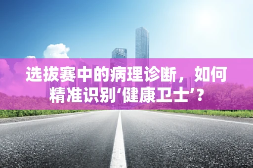 选拔赛中的病理诊断，如何精准识别‘健康卫士’？