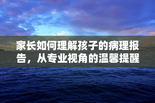 家长如何理解孩子的病理报告，从专业视角的温馨提醒