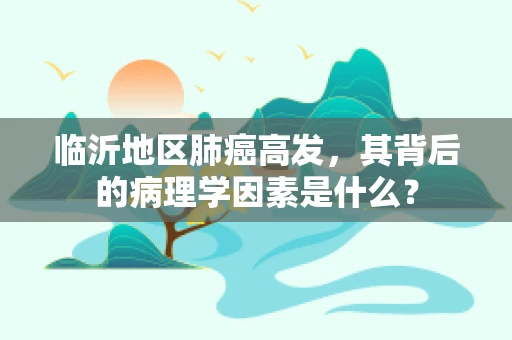 临沂地区肺癌高发，其背后的病理学因素是什么？