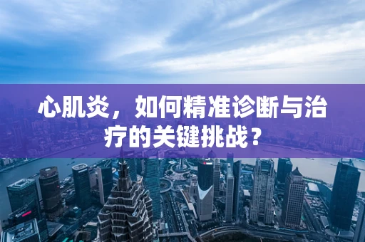 心肌炎，如何精准诊断与治疗的关键挑战？