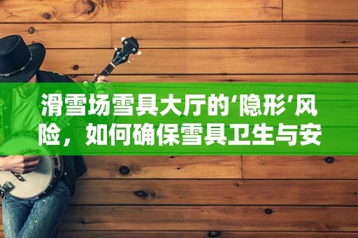 滑雪场雪具大厅的‘隐形’风险，如何确保雪具卫生与安全？