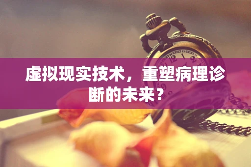 虚拟现实技术，重塑病理诊断的未来？