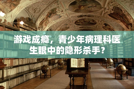 游戏成瘾，青少年病理科医生眼中的隐形杀手？