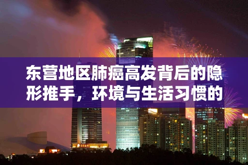 东营地区肺癌高发背后的隐形推手，环境与生活习惯的双重影响？