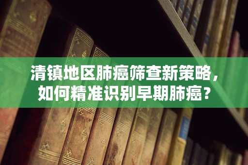 清镇地区肺癌筛查新策略，如何精准识别早期肺癌？