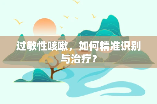 过敏性咳嗽，如何精准识别与治疗？