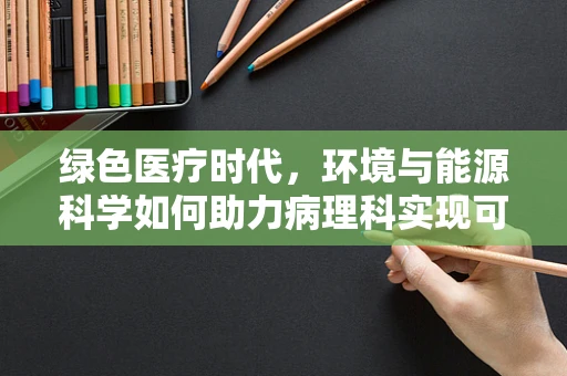 绿色医疗时代，环境与能源科学如何助力病理科实现可持续发展？