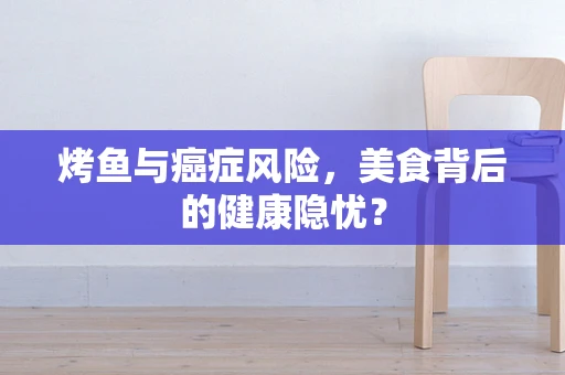 烤鱼与癌症风险，美食背后的健康隐忧？