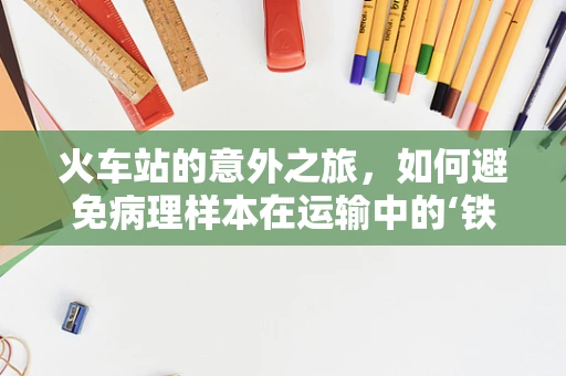 火车站的意外之旅，如何避免病理样本在运输中的‘铁轨’偏差？
