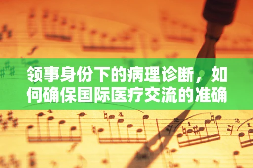 领事身份下的病理诊断，如何确保国际医疗交流的准确性？