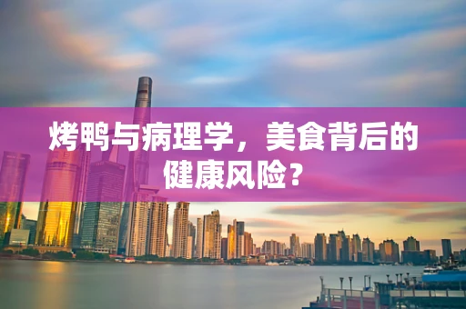 烤鸭与病理学，美食背后的健康风险？