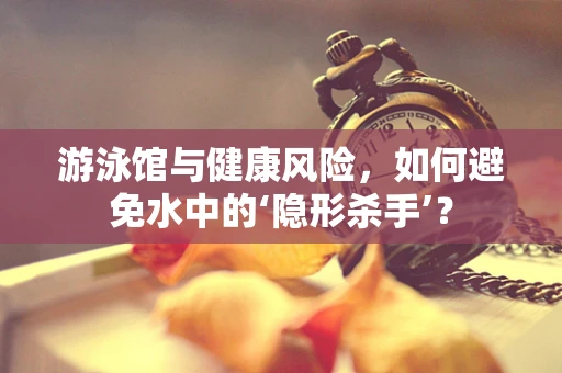 游泳馆与健康风险，如何避免水中的‘隐形杀手’？