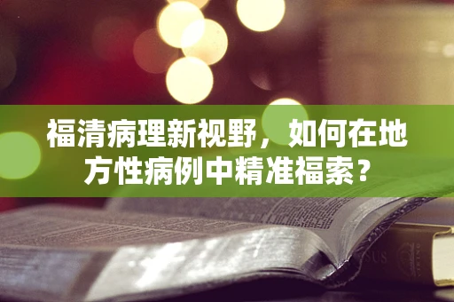 福清病理新视野，如何在地方性病例中精准福索？