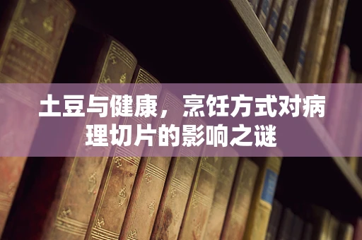 土豆与健康，烹饪方式对病理切片的影响之谜