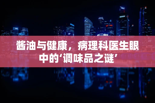 酱油与健康，病理科医生眼中的‘调味品之谜’