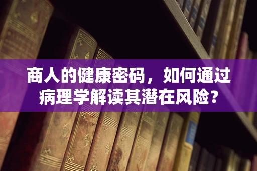 商人的健康密码，如何通过病理学解读其潜在风险？