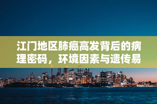 江门地区肺癌高发背后的病理密码，环境因素与遗传易感性的交织