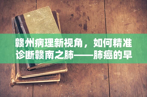 赣州病理新视角，如何精准诊断赣南之肺——肺癌的早期迹象？