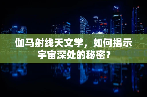 伽马射线天文学，如何揭示宇宙深处的秘密？