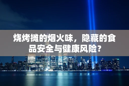 烧烤摊的烟火味，隐藏的食品安全与健康风险？