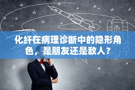 化纤在病理诊断中的隐形角色，是朋友还是敌人？