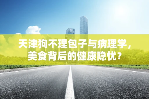 天津狗不理包子与病理学，美食背后的健康隐忧？