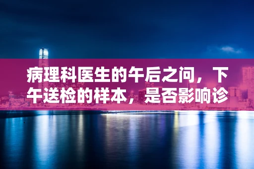 病理科医生的午后之问，下午送检的样本，是否影响诊断的准确性？