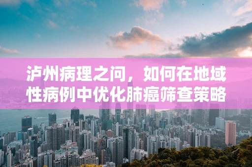 泸州病理之问，如何在地域性病例中优化肺癌筛查策略？