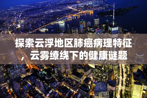 探索云浮地区肺癌病理特征，云雾缭绕下的健康谜题