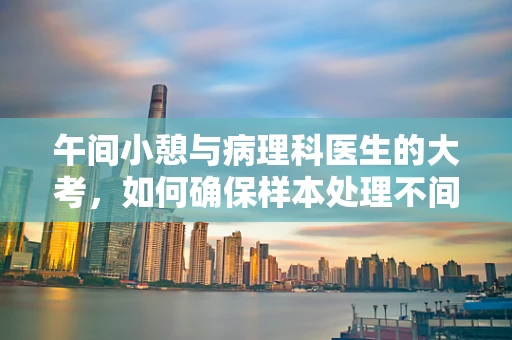 午间小憩与病理科医生的大考，如何确保样本处理不间断？