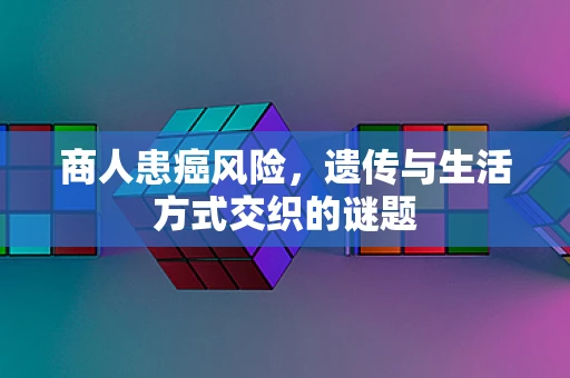 商人患癌风险，遗传与生活方式交织的谜题