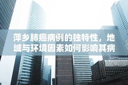 萍乡肺癌病例的独特性，地域与环境因素如何影响其病理特征？