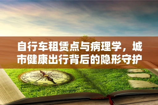 自行车租赁点与病理学，城市健康出行背后的隐形守护者