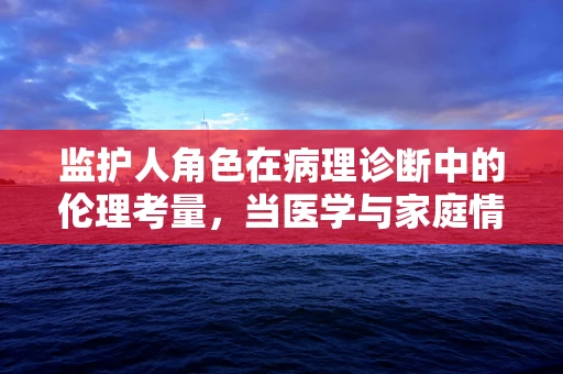 监护人角色在病理诊断中的伦理考量，当医学与家庭情感交汇时