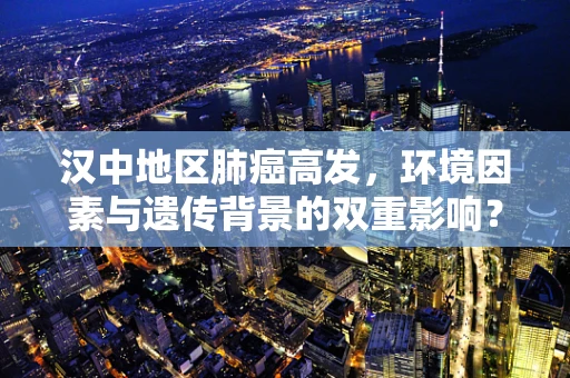 汉中地区肺癌高发，环境因素与遗传背景的双重影响？