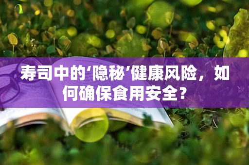 寿司中的‘隐秘’健康风险，如何确保食用安全？