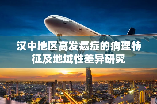 汉中地区高发癌症的病理特征及地域性差异研究