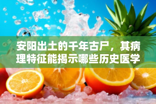 安阳出土的千年古尸，其病理特征能揭示哪些历史医学之谜？