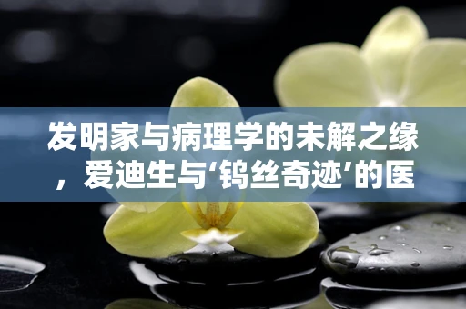 发明家与病理学的未解之缘，爱迪生与‘钨丝奇迹’的医学启示