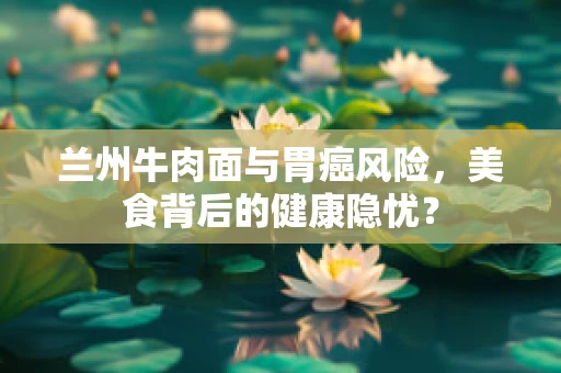 兰州牛肉面与胃癌风险，美食背后的健康隐忧？