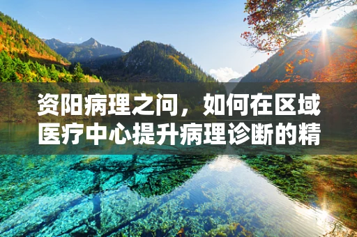 资阳病理之问，如何在区域医疗中心提升病理诊断的精准度？